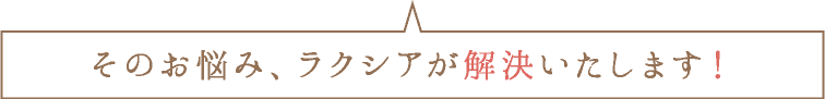 そのお悩み、ラクシアが解決いたします！